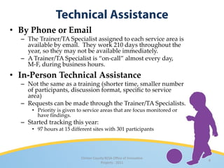 • By Phone or Email
  – The Trainer/TA Specialist assigned to each service area is
    available by email. They work 210 days throughout the
    year, so they may not be available immediately.
  – A Trainer/TA Specialist is “on-call” almost every day,
    M-F, during business hours.
• In-Person Technical Assistance
  – Not the same as a training (shorter time, smaller number
    of participants, discussion format, specific to service
    area)
  – Requests can be made through the Trainer/TA Specialists.
      • Priority is given to service areas that are focus monitored or
        have findings.
  – Started tracking this year:
      • 97 hours at 15 different sites with 301 participants




                           Clinton County RESA Office of Innovative
                                                                         8
                                       Projects · 2011
 