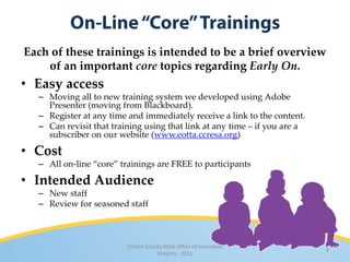 Each of these trainings is intended to be a brief overview
    of an important core topics regarding Early On.
• Easy access
  – Moving all to new training system we developed using Adobe
    Presenter (moving from Blackboard).
  – Register at any time and immediately receive a link to the content.
  – Can revisit that training using that link at any time – if you are a
    subscriber on our website (www.eotta.ccresa.org)

• Cost
  – All on-line “core” trainings are FREE to participants

• Intended Audience
  – New staff
  – Review for seasoned staff



                         Clinton County RESA Office of Innovative
                                                                           9
                                     Projects · 2011
 