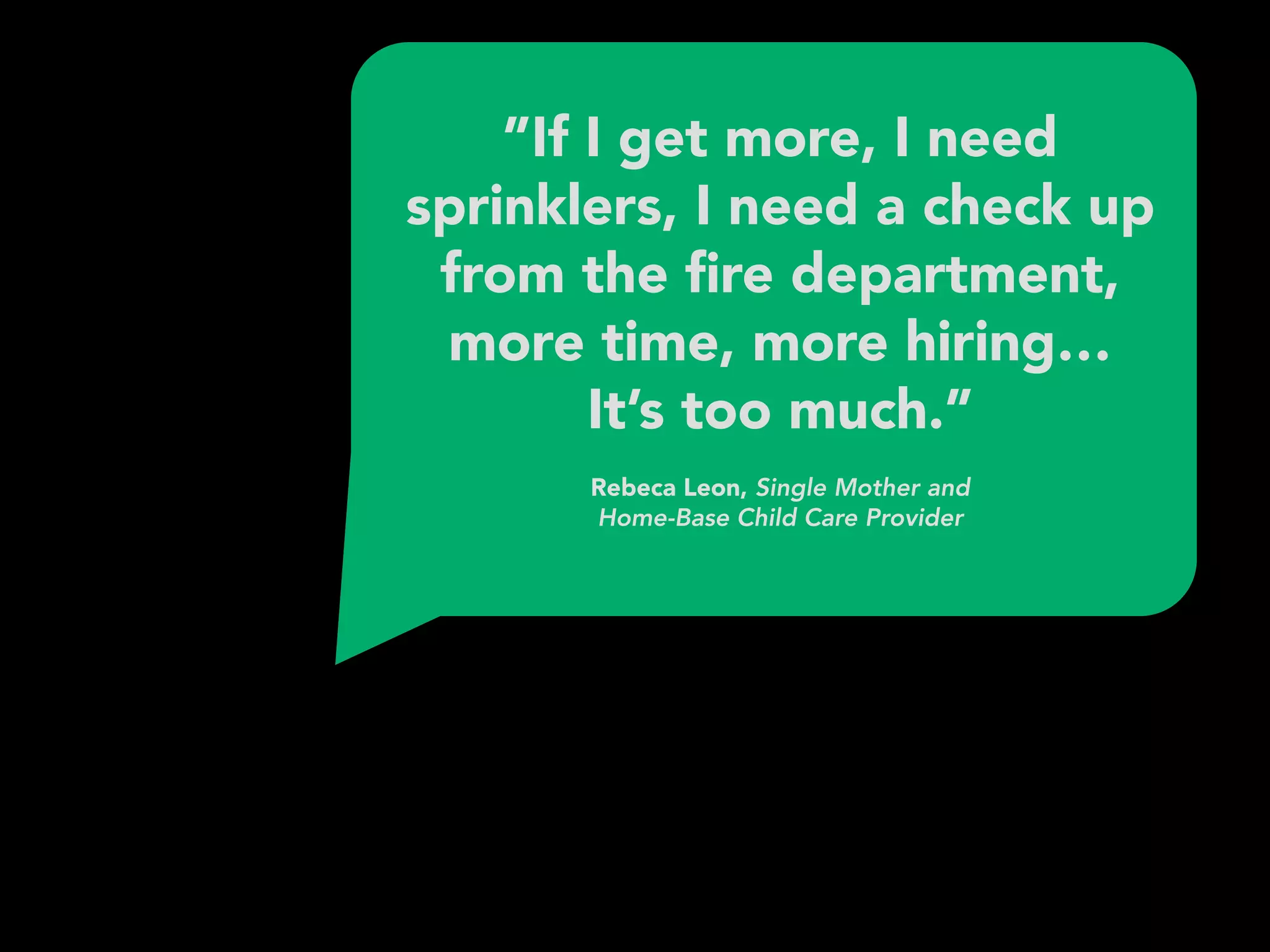 ”If I get more, I need
sprinklers, I need a check up
from the ﬁre department,
more time, more hiring…
It’s too much.” 
 
Rebeca Leon, Single Mother and 
Home-Base Child Care Provider
 