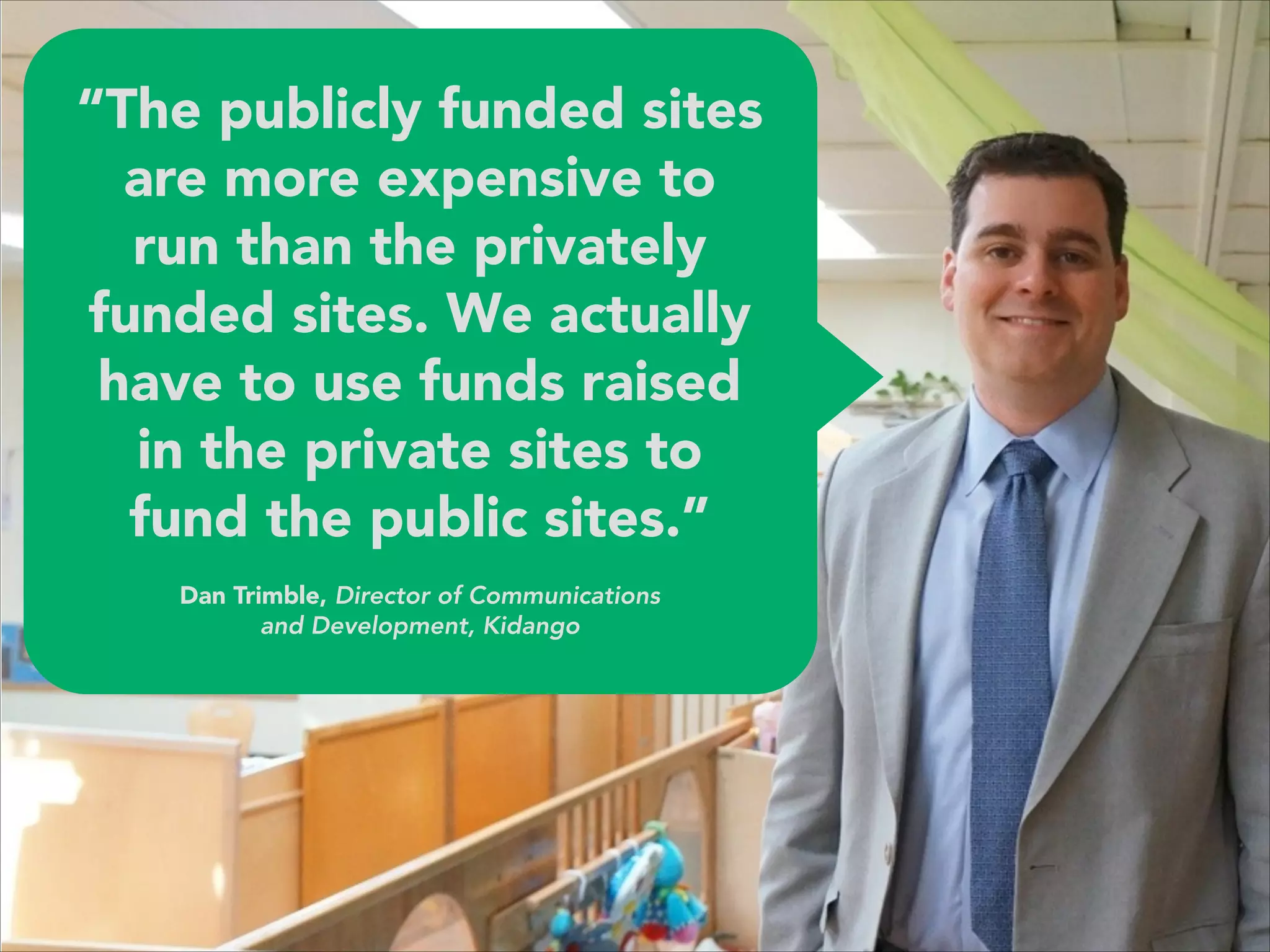 “The publicly funded sites
are more expensive to
run than the privately
funded sites. We actually
have to use funds raised
in the private sites to
fund the public sites.” 
 
Dan Trimble, Director of Communications 
and Development, Kidango
 