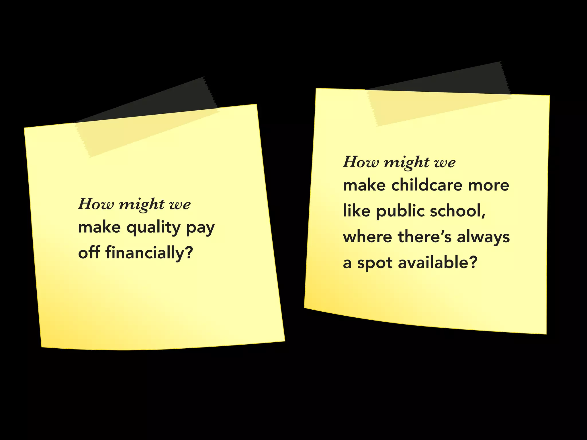 How might we
make quality pay
off ﬁnancially?
How might we 
make childcare more
like public school,
where there’s always
a spot available?
 