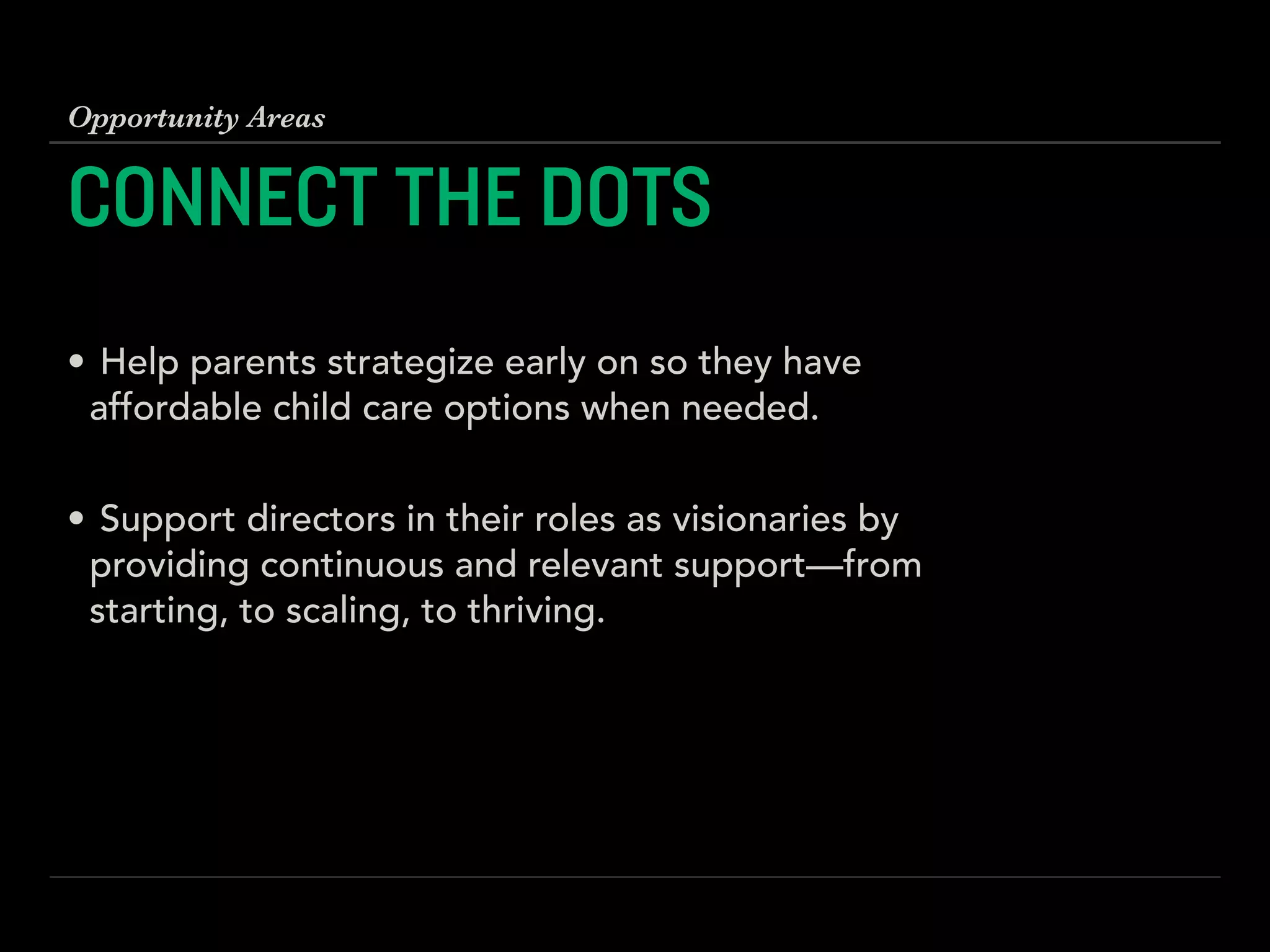 CONNECT THE DOTS
!
• Help parents strategize early on so they have
affordable child care options when needed. 
• Support directors in their roles as visionaries by
providing continuous and relevant support—from
starting, to scaling, to thriving.
Opportunity Areas
 