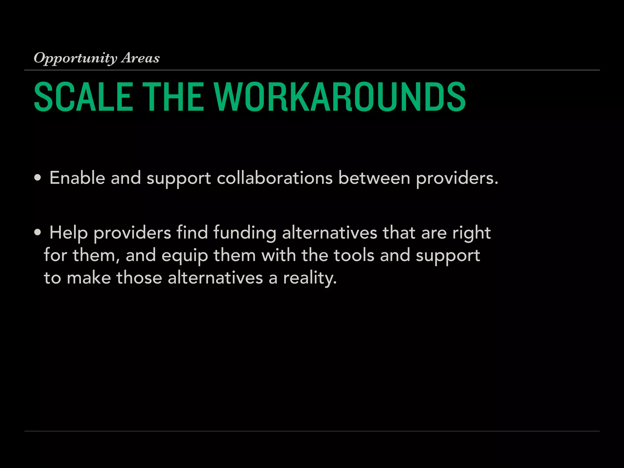 SCALE THE WORKAROUNDS
!
• Enable and support collaborations between providers. 
• Help providers find funding alternatives that are right
for them, and equip them with the tools and support
to make those alternatives a reality.
Opportunity Areas
 