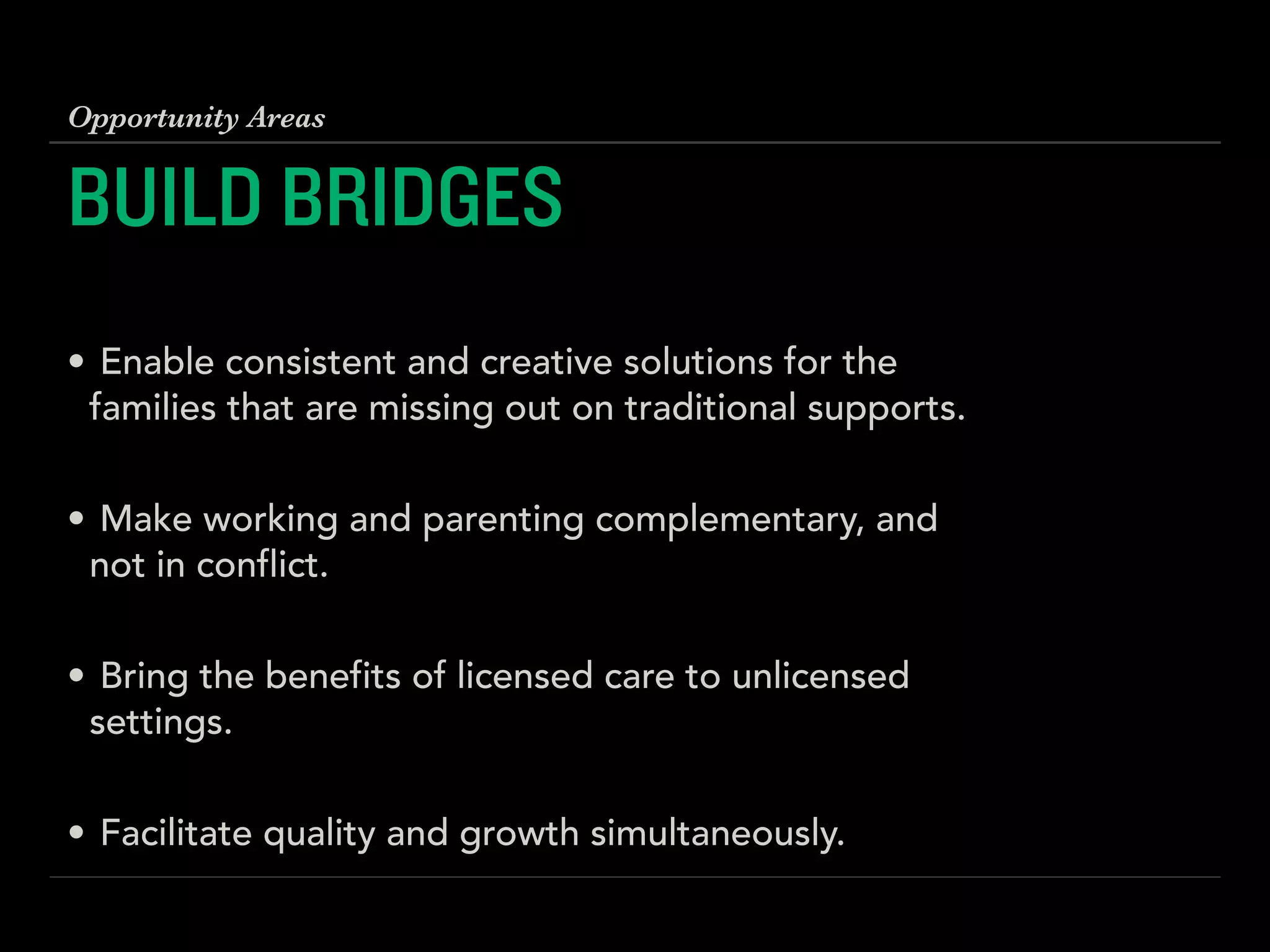 BUILD BRIDGES
!
• Enable consistent and creative solutions for the
families that are missing out on traditional supports. 
• Make working and parenting complementary, and
not in conflict. 
• Bring the benefits of licensed care to unlicensed
settings. 
• Facilitate quality and growth simultaneously.
Opportunity Areas
 
