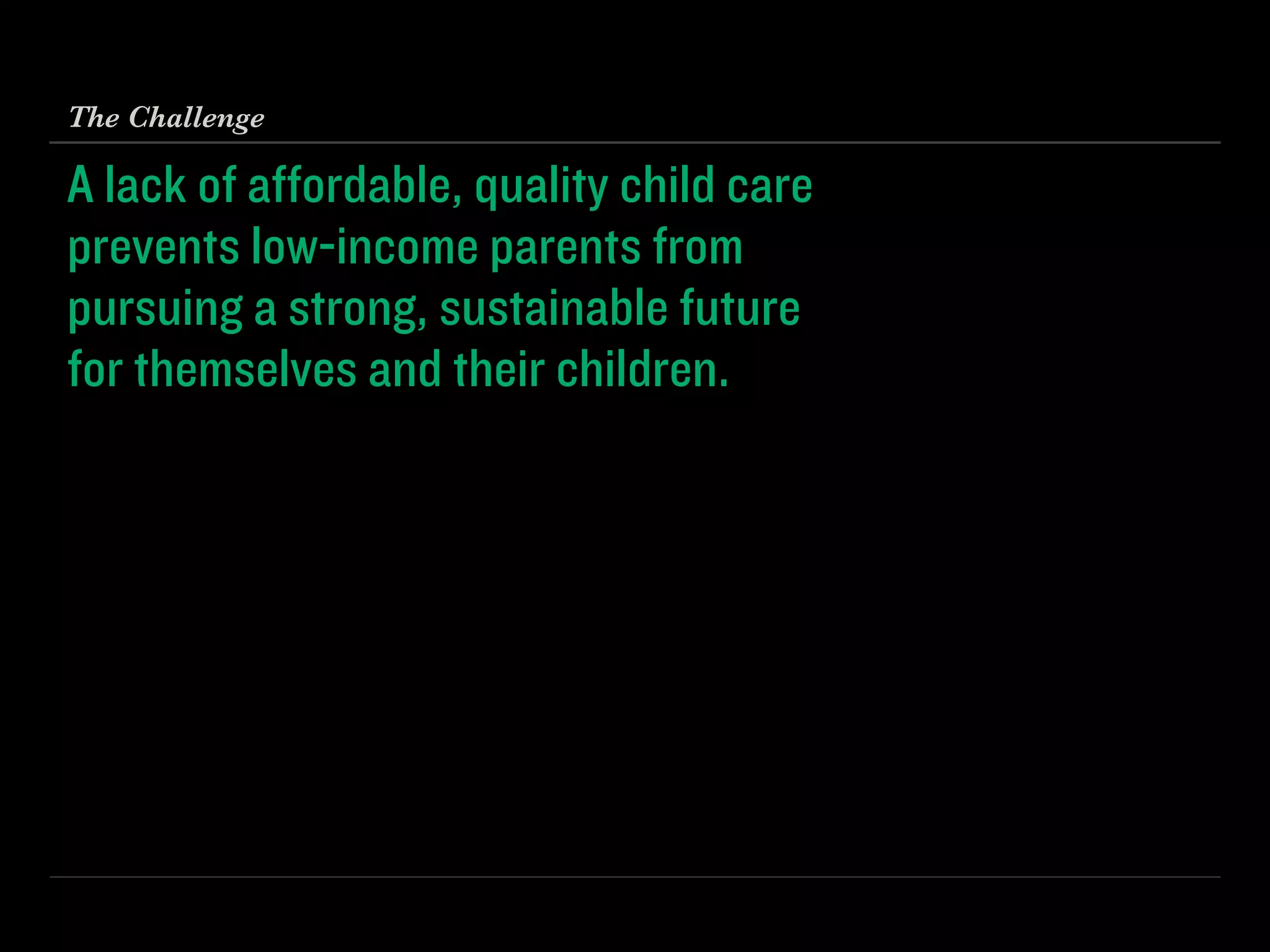 A lack of aﬀordable, quality child care 
prevents low-income parents from 
pursuing a strong, sustainable future 
for themselves and their children.
The Challenge
 