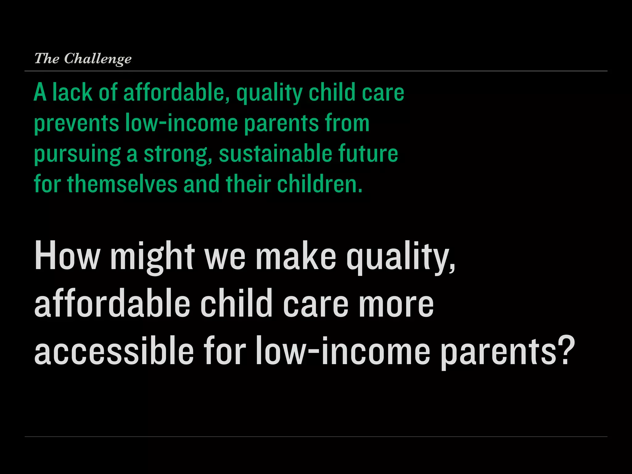 A lack of aﬀordable, quality child care 
prevents low-income parents from 
pursuing a strong, sustainable future 
for themselves and their children. 
 
How might we make quality,
aﬀordable child care more
accessible for low-income parents?
The Challenge
 