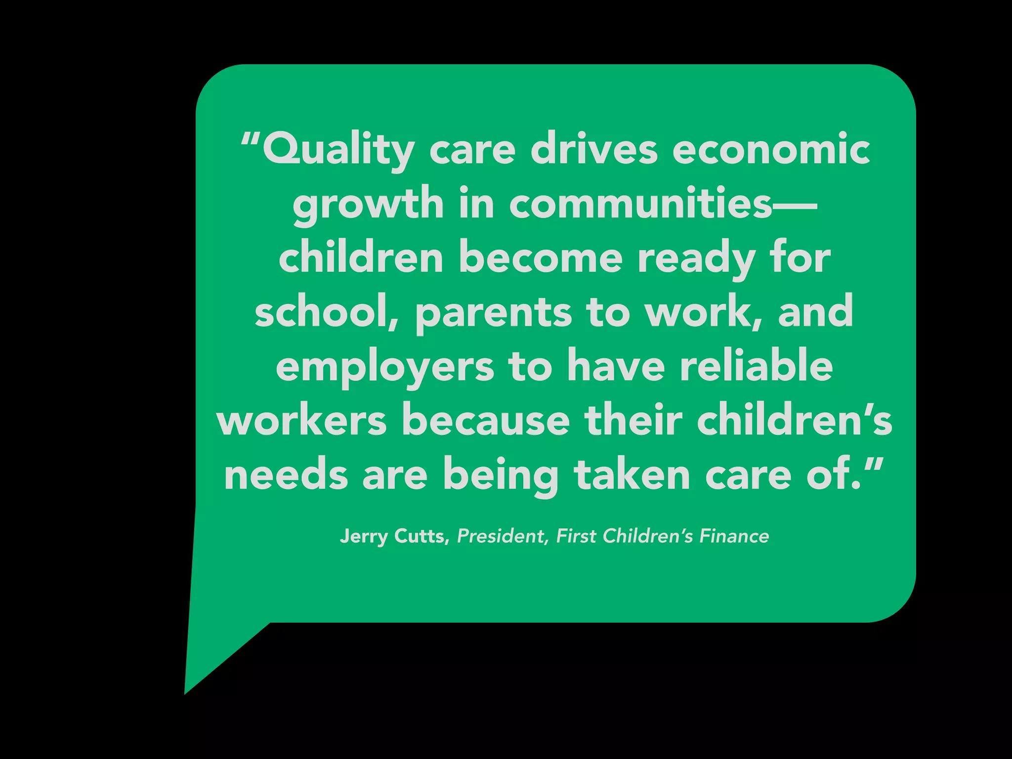 “Quality care drives economic
growth in communities—
children become ready for
school, parents to work, and
employers to have reliable
workers because their children’s
needs are being taken care of.” 
 
Jerry Cutts, President, First Children’s Finance
 