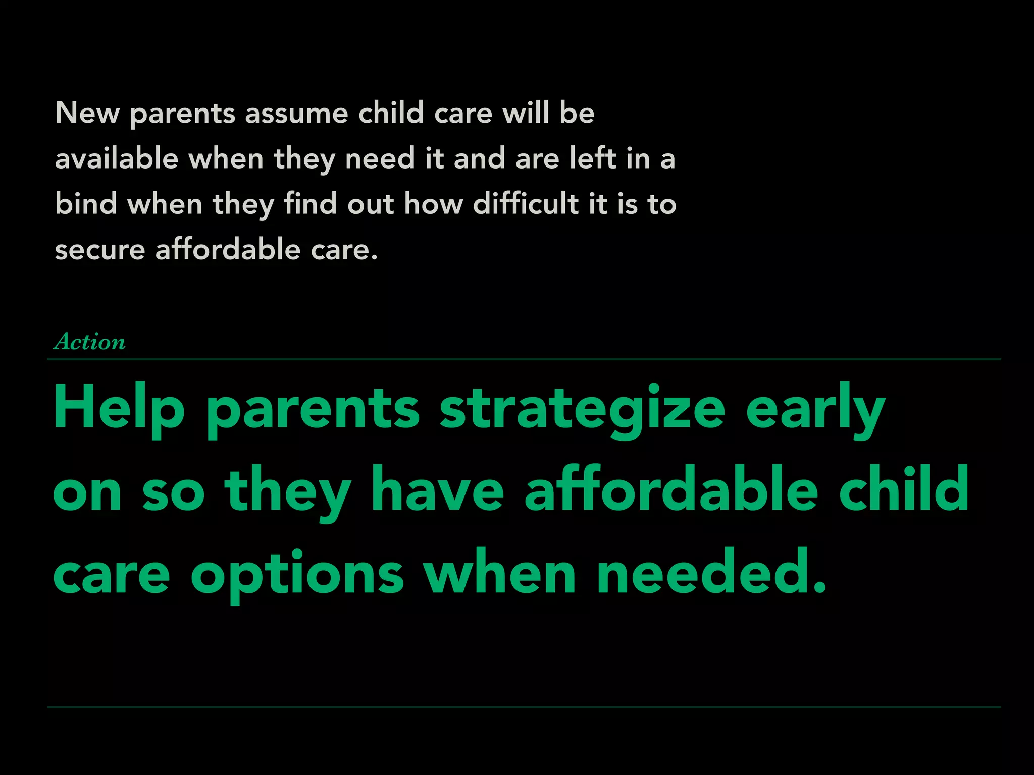 Help parents strategize early
on so they have affordable child
care options when needed.
Action
New parents assume child care will be
available when they need it and are left in a
bind when they ﬁnd out how difﬁcult it is to
secure affordable care.
 
