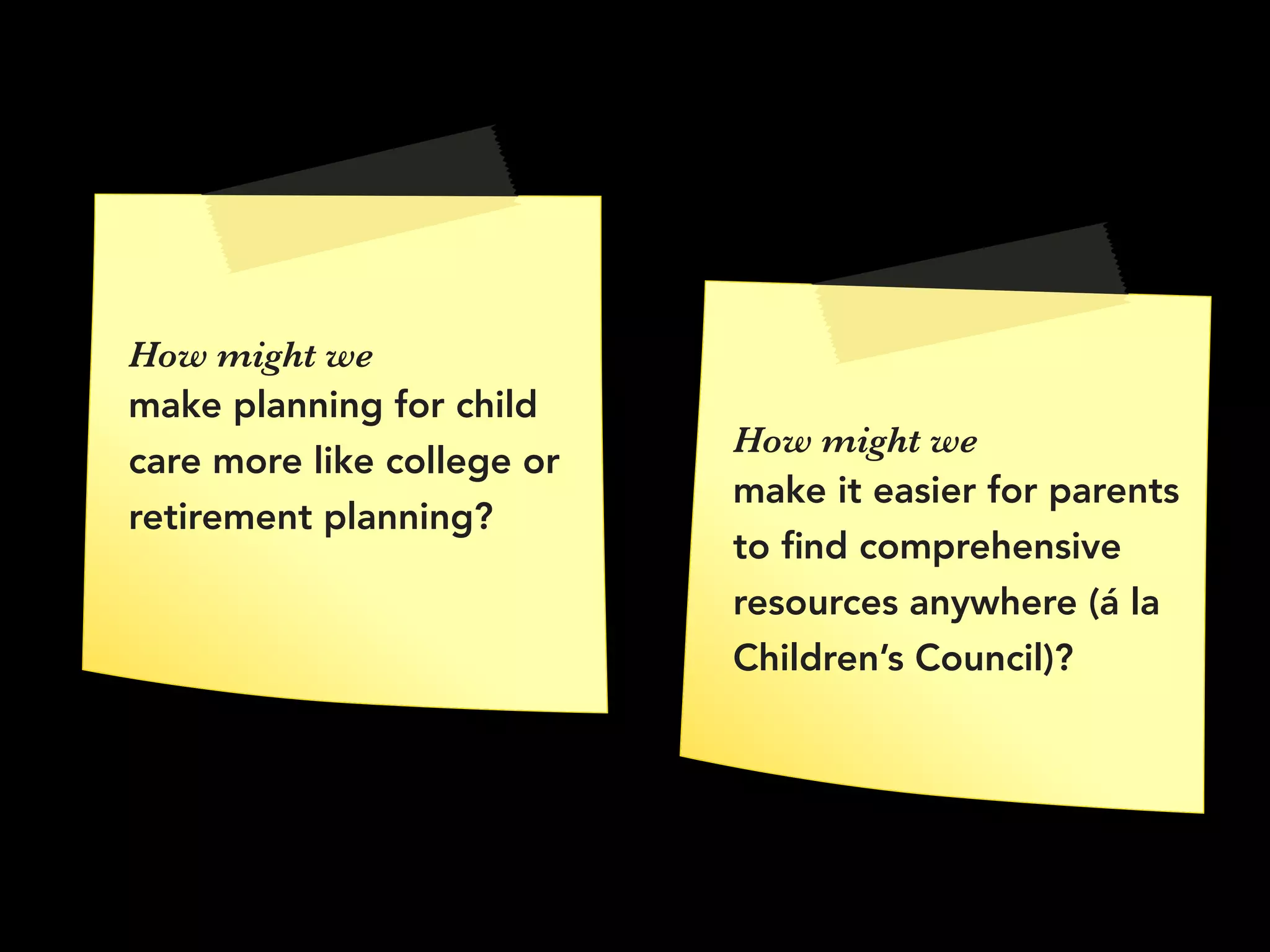 How might we
make planning for child
care more like college or
retirement planning?
How might we 
make it easier for parents
to ﬁnd comprehensive
resources anywhere (á la
Children’s Council)?
 