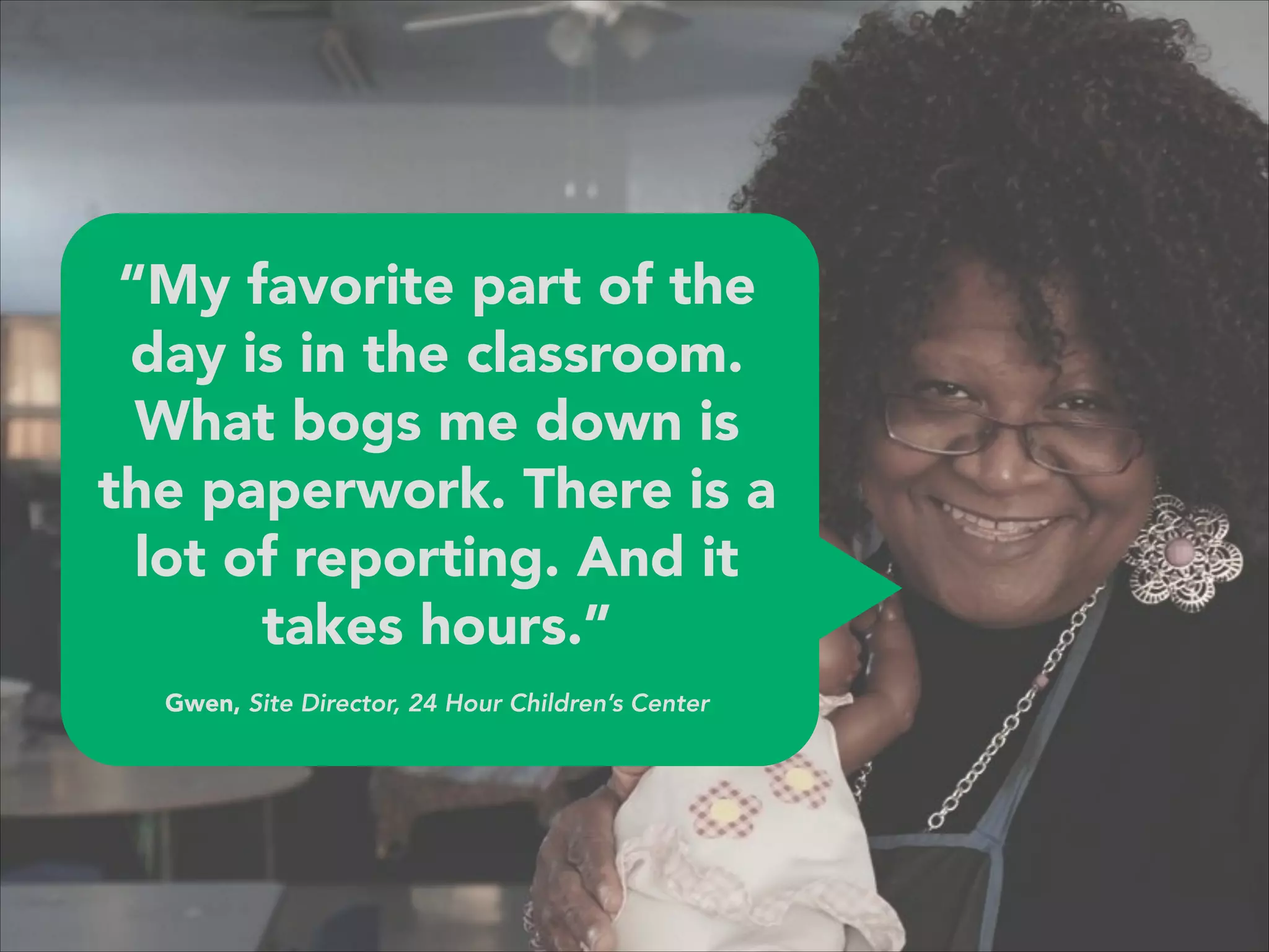“My favorite part of the
day is in the classroom.
What bogs me down is
the paperwork. There is a
lot of reporting. And it
takes hours.”
 
Gwen, Site Director, 24 Hour Children’s Center
 