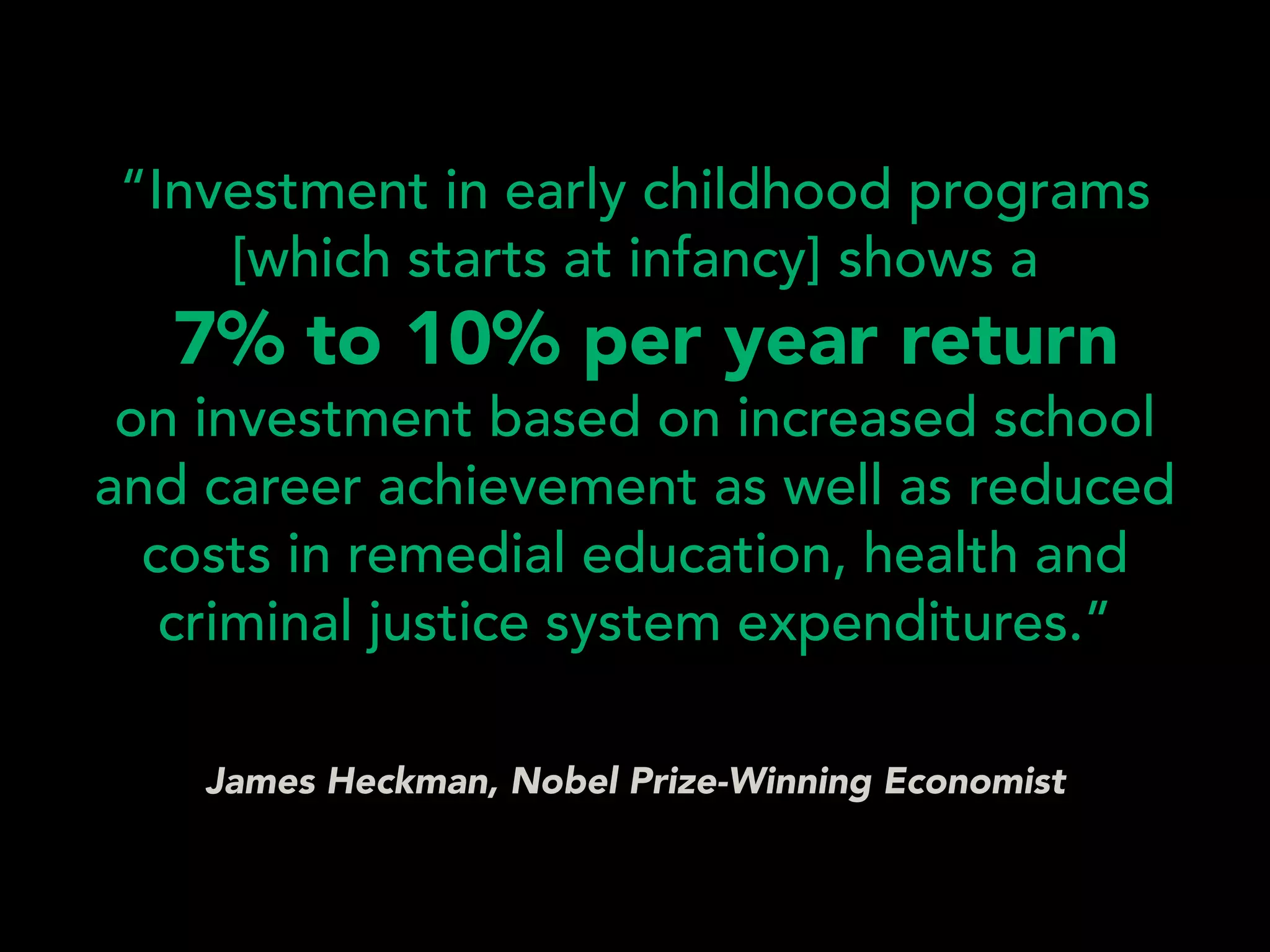 James Heckman, Nobel Prize-Winning Economist
“Investment in early childhood programs
[which starts at infancy] shows a 
7% to 10% per year return  
on investment based on increased school
and career achievement as well as reduced
costs in remedial education, health and
criminal justice system expenditures.”
 