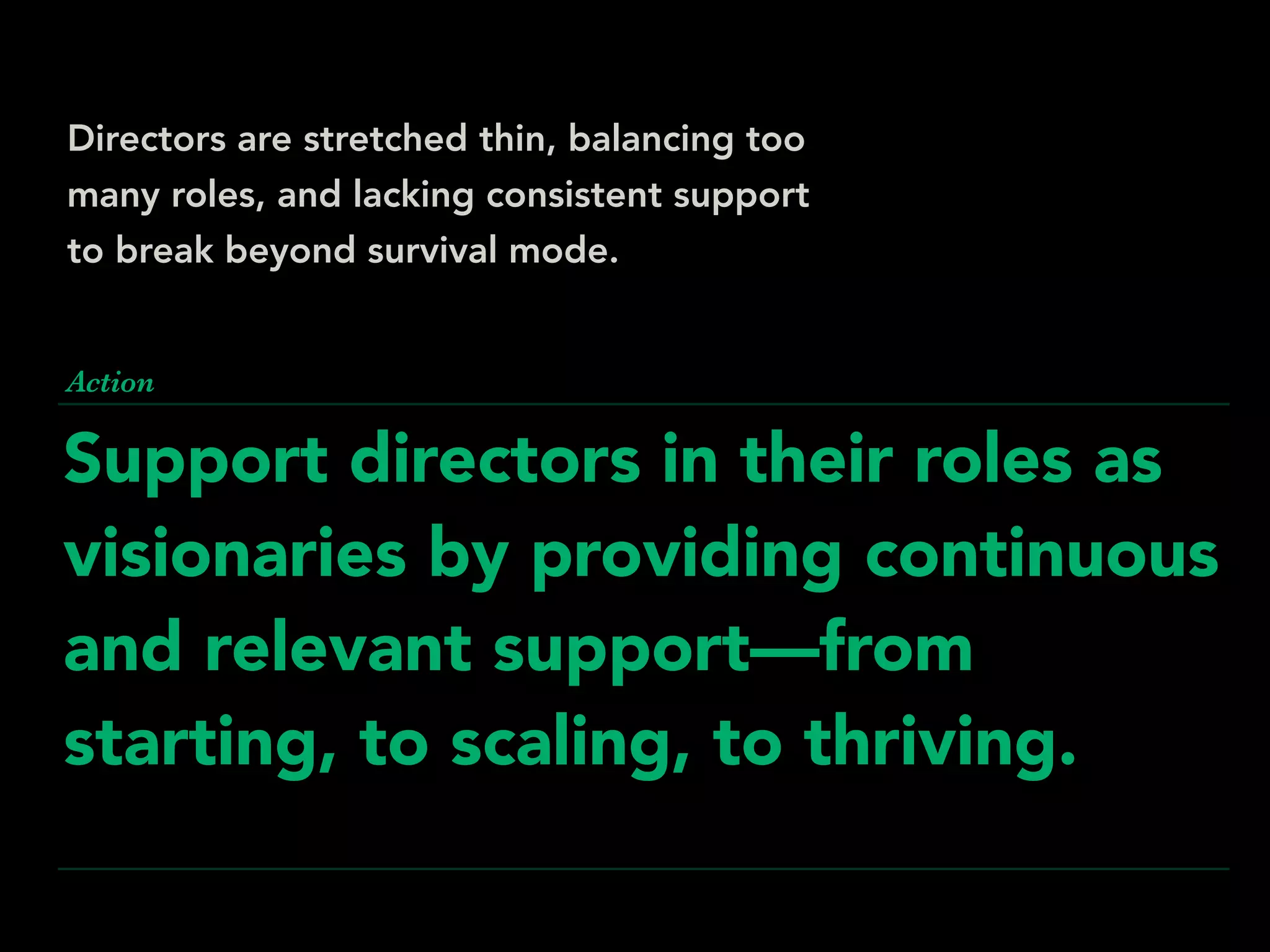 Support directors in their roles as
visionaries by providing continuous
and relevant support—from
starting, to scaling, to thriving.
Action
Directors are stretched thin, balancing too
many roles, and lacking consistent support
to break beyond survival mode.
 