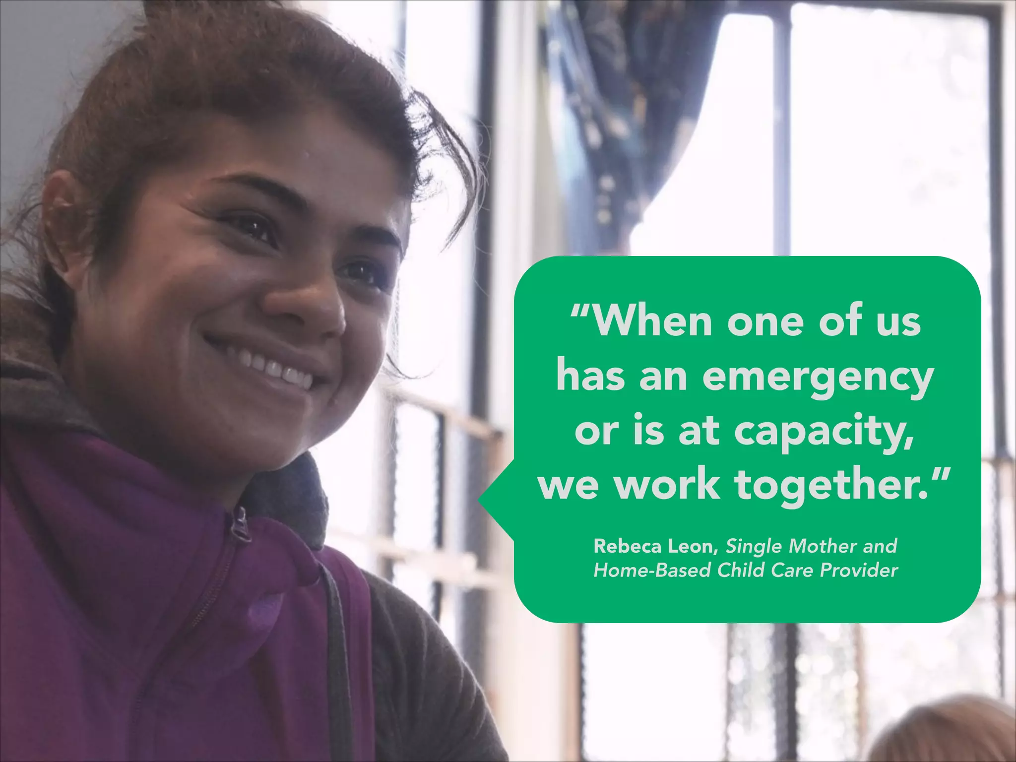 “When one of us
has an emergency
or is at capacity,
we work together.”
 
Rebeca Leon, Single Mother and 
Home-Based Child Care Provider
 