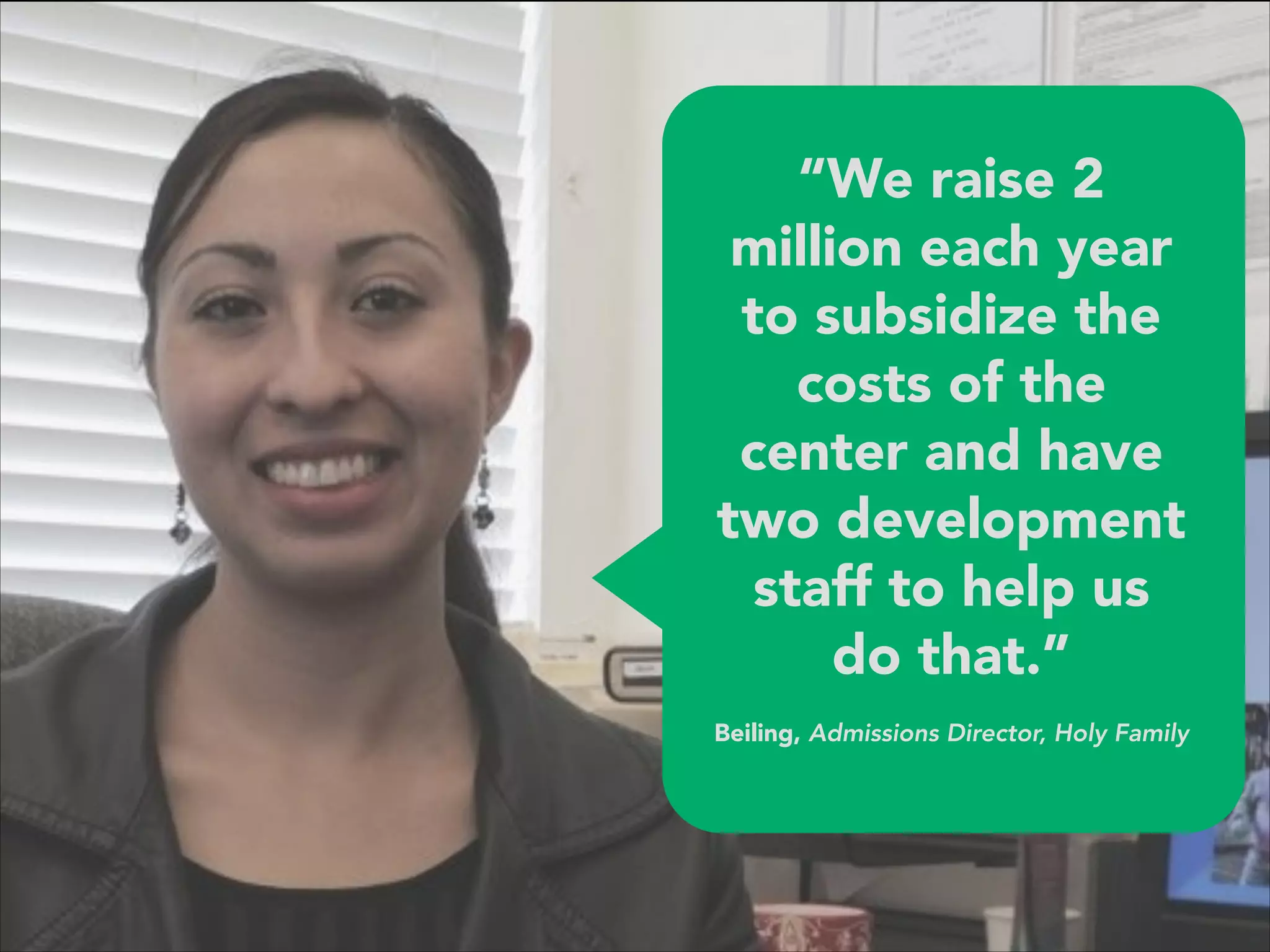 “We raise 2
million each year
to subsidize the
costs of the
center and have
two development
staff to help us
do that.” 
 
Beiling, Admissions Director, Holy Family
 