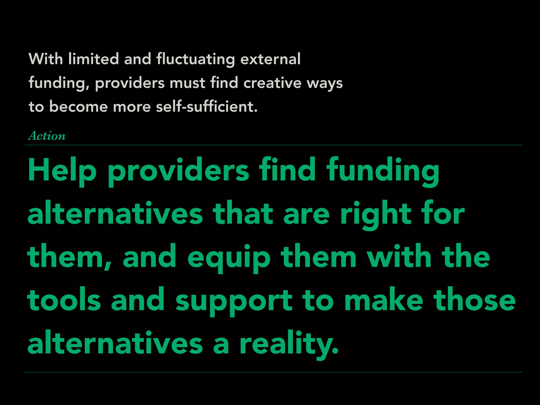 Help providers ﬁnd funding
alternatives that are right for
them, and equip them with the
tools and support to make those
alternatives a reality.
Action
With limited and ﬂuctuating external
funding, providers must ﬁnd creative ways
to become more self-sufﬁcient.
 