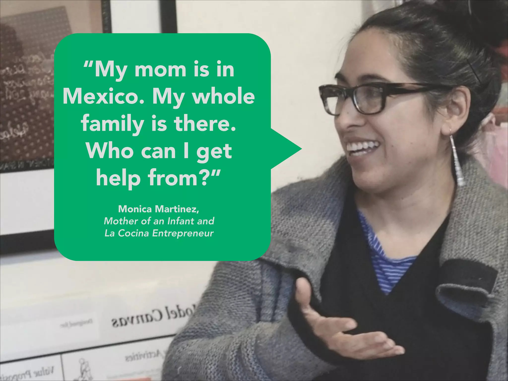 “My mom is in
Mexico. My whole
family is there.
Who can I get
help from?”
 
Monica Martinez, 
Mother of an Infant and  
La Cocina Entrepreneur
 