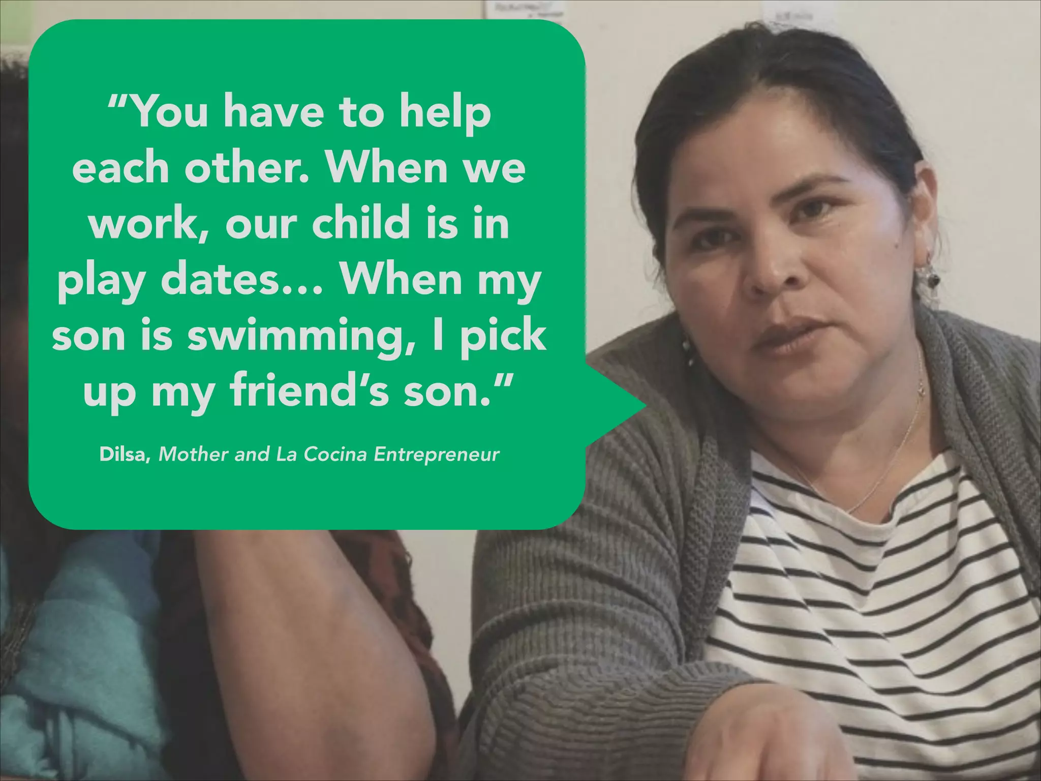 “You have to help
each other. When we
work, our child is in
play dates… When my
son is swimming, I pick
up my friend’s son.”
 
Dilsa, Mother and La Cocina Entrepreneur
 