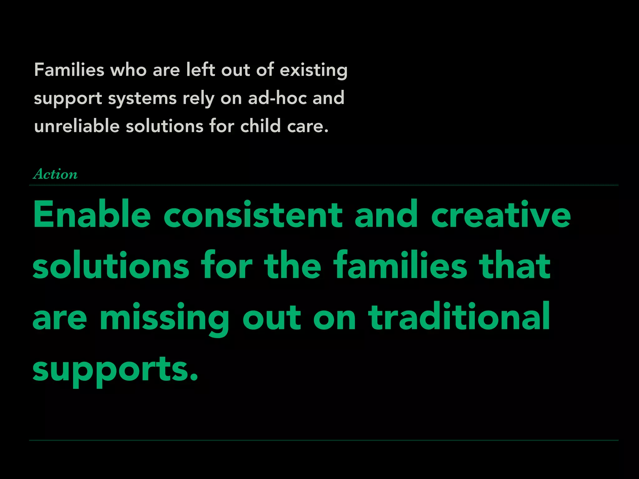 Enable consistent and creative
solutions for the families that
are missing out on traditional
supports.
Action
Families who are left out of existing
support systems rely on ad-hoc and
unreliable solutions for child care.
 