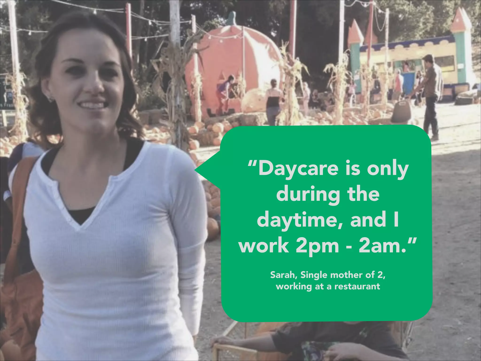 “Daycare is only
during the
daytime, and I
work 2pm - 2am.” 
 
Sarah, Single mother of 2, 
working at a restaurant
 