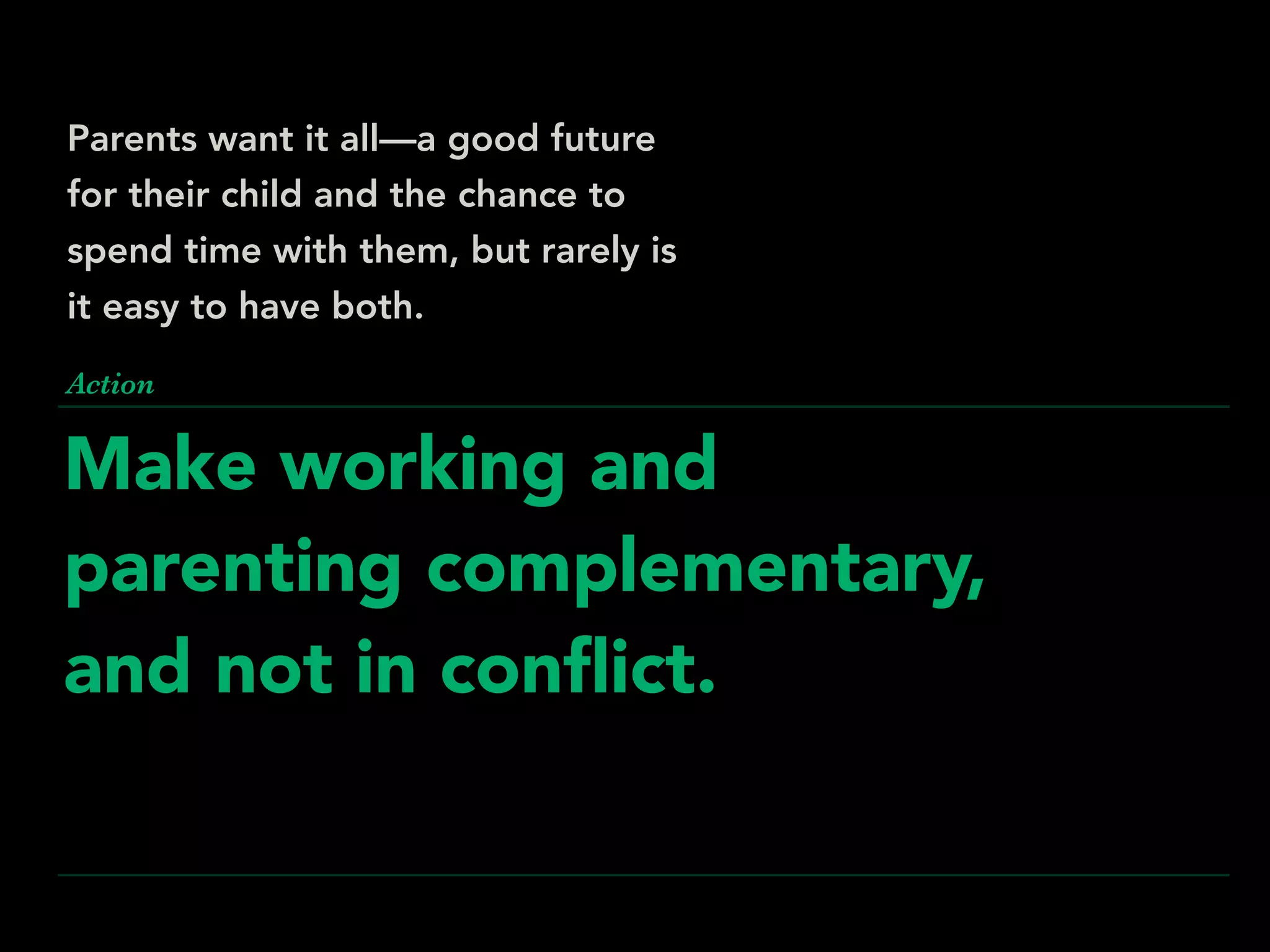 Make working and
parenting complementary,
and not in conﬂict.
Action
Parents want it all—a good future
for their child and the chance to
spend time with them, but rarely is
it easy to have both.
 