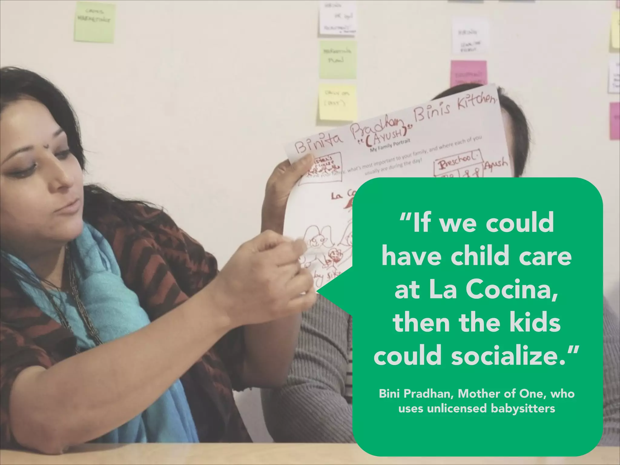 “If we could
have child care
at La Cocina,
then the kids
could socialize.”
 
Bini Pradhan, Mother of One, who
uses unlicensed babysitters
 
