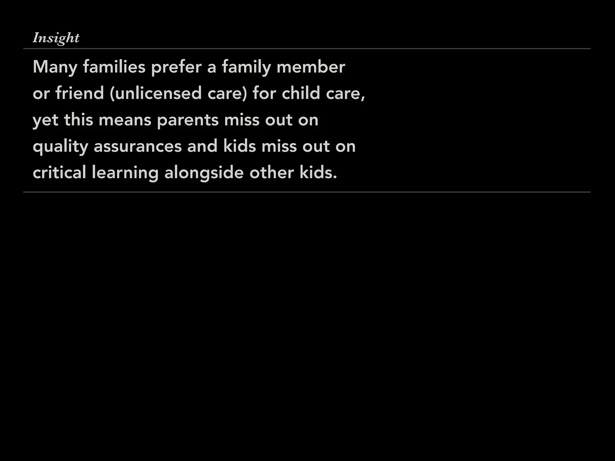 Insight
Many families prefer a family member
or friend (unlicensed care) for child care,
yet this means parents miss out on
quality assurances and kids miss out on
critical learning alongside other kids.
 