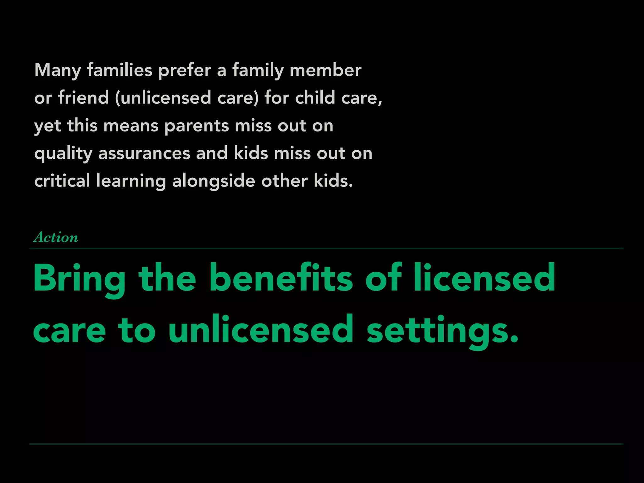 Bring the beneﬁts of licensed
care to unlicensed settings.
Action
Many families prefer a family member
or friend (unlicensed care) for child care,
yet this means parents miss out on
quality assurances and kids miss out on
critical learning alongside other kids.
 