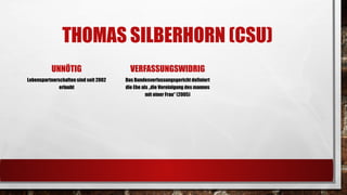 THOMAS SILBERHORN(CSU) 
UNNÖTIG 
Lebenspartnerschaften sind seit 2002 erlaubt 
VERFASSUNGSWIDRIG 
Das Bundesverfassungsgericht definiert die Ehe als „die Vereinigung des mannesmit einer Frau“ (2005)  