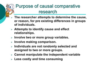 Purpose of causal comparative
research
 The researcher attempts to determine the cause,
or reason, for pre existing differences in groups
of individuals.
 Attempts to identify cause and effect
relationships.
 Involve two or more group variables.
 Involve making comparison.
 Individuals are not randomly selected and
assigned to two or more groups.
 Cannot manipulate the independent variable
 Less costly and time consuming
 