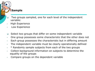  Sample
 Two groups sampled, one for each level of the independent
variable:
• High Experience
• Low Experience
 Select two groups that differ on some independent variable
• One group possesses some characteristic that the other does not
• Each group possesses the characteristic but in differing amount
• The independent variable must be clearly operationally defined
• * Randomly sample subjects from each of the two groups
• Collect background information on subjects to determine the
equality of the groups
• Compare groups on the dependent variable
 
