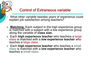Control of Extraneous variable
 What other variable besides years of experience could
explain job satisfaction among teachers?
 Matching: Each subject in the high experience group
is matched with a subject with a low experience group
along the variable of class size.
 Each high experience teacher who teachers a large
class is matched with a low experience teacher who
teaches a large class.
 Each high experience teacher who teaches a small
class is matched with a low experience teacher who
teaches a small class.
 