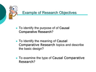 Example of Research Objectives
 To identify the purpose of of Causal
Comparative Research?
 To Identify the meaning of Causal
Comparative Research topics and describe
the basic design?
 To examine the type of Causal Comparative
Research?
 