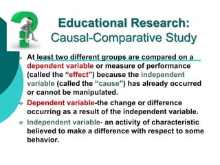 Educational Research:
Causal-Comparative Study
 At least two different groups are compared on a
dependent variable or measure of performance
(called the “effect”) because the independent
variable (called the “cause”) has already occurred
or cannot be manipulated.
 Dependent variable-the change or difference
occurring as a result of the independent variable.
 Independent variable- an activity of characteristic
believed to make a difference with respect to some
behavior.
 