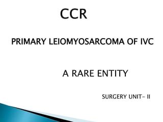 PRIMARY LEIOMYOSARCOMA OF IVC 
A RARE ENTITY 
SURGERY UNIT- II 
 