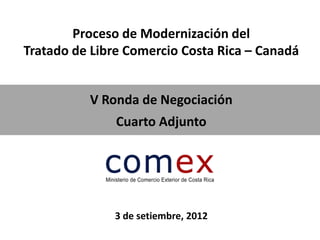 Proceso de Modernización del
Tratado de Libre Comercio Costa Rica – Canadá


          V Ronda de Negociación
               Cuarto Adjunto




              3 de setiembre, 2012
 