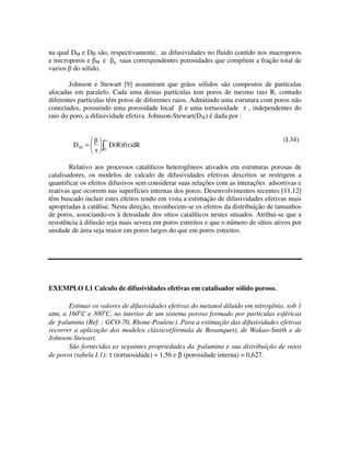 na qual DM e D são, respectivamente, as difusividades no fluido contido nos macroporos
e microporos e M e     suas correspondentes porosidades que compõem a fração total de
vazios do sólido.

        Johnson e Stewart [9] assumiram que grãos sólidos são compostos de partículas
alocadas em paralelo. Cada uma destas partículas tem poros de mesmo raio R, contudo
diferentes partículas têm poros de diferentes raios. Admitindo uma estrutura com poros não
conectados, possuindo uma porosidade local         e uma tortuosidade , independentes do
raio do poro, a difusividade efetiva Johnson-Stewart(DJS) é dada por :


                    ∞                                                                 (I.34)
         D JS =         D(R)f(r)dR
                    0



        Relativo aos processos catalíticos heterogêneos ativados em estruturas porosas de
catalisadores, os modelos de calculo de difusividades efetivas descritos se restrigem a
quantificar os efeitos difusivos sem considerar suas relações com as interações adsortivas e
reativas que ocorrem nas superfícies internas dos poros. Desenvolvimentos recentes [11,12]
têm buscado incluir estes efeitos tendo em vista a estimação de difusividades efetivas mais
apropriadas à catálise. Nesta direção, reconhecem-se os efeitos da distribuição de tamanhos
de poros, associando-os à densidade dos sítios catalíticos nestes situados. Atribui-se que a
resistência à difusão seja mais severa em poros estreitos e que o número de sítios ativos por
unidade de área seja maior em poros largos do que em poros estreitos.




EXEMPLO I.1 Calculo de difusividades efetivas em catalisador sólido poroso.

       Estimar os valores de difusividades efetivas do metanol diluído em nitrogênio, sob 1
atm, a 160oC e 300oC, no interior de um sistema poroso formado por partículas esféricas
de γ-alumina (Ref. : GCO-70, Rhone-Poulenc). Para a estimação das difusividades efetivas
recorrer a aplicação dos modelos clássico(fórmula de Bosanquet), de Wakao-Smith e de
Johnson-Stewart.
       São fornecidas as seguintes propriedades da γ-alumina e sua distribuição de raios
de poros (tabela I.1): τ (tortuosidade) = 1,56 e β (porosidade interna) = 0,627.
 