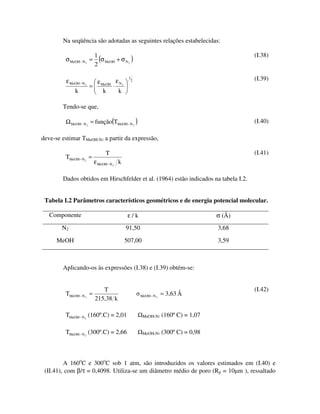 Na seqüência são adotadas as seguintes relações estabelecidas:

                          1                                                                (I.38)
         σ MeOH − N 2 =     (σ MeOH + σ N2 )
                          2

          ε MeOH − N 2           εN
                                            1                                              (I.39)
                           ε                    2
                         = MeOH ⋅ 2
               k             k    k

        Tendo-se que,

         Ω MeOH − N 2 = função(TMeOH − N 2 )                                               (I.40)

deve-se estimar TMeOH-N2 a partir da expressão,

                                T                                                          (I.41)
         TMeOH− N 2 =
                          ε MeOH − N 2 k

        Dados obtidos em Hirschfelder et al. (1964) estão indicados na tabela I.2.


 Tabela I.2 Parâmetros característicos geométricos e de energia potencial molecular.

   Componente                               ε/k                                    σ (Å)
        N2                                 91,50                                   3,68

      MeOH                                 507,00                                  3,59



        Aplicando-os às expressões (I.38) e (I.39) obtém-se:


                             T                                                             (I.42)
         TMeOH − N 2 =                              MeOH − N 2   = 3,63 Å
                          215,38 k

         TMeOH − N 2 (160º.C) = 2,01                 MeOH-N2     (160º C) = 1,07

         TMeOH − N 2 (300º.C) = 2,66                 MeOH-N2     (300º C) = 0,98



         A 160oC e 300oC sob 1 atm, são introduzidos os valores estimados em (I.40) e
 (II.41), com β/τ = 0,4098. Utiliza-se um diâmetro médio de poro (Rp = 10 m ), ressaltado
 