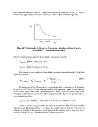 pelo diagrama obtido da tabela I.1, cuja transformação de variáveis em Vp vs. logRp
fornece uma região de máximo no Rp escolhido, estando representado na Figura I.7.




                       Vp




                                      10 nm        100 nm
                                                                  Rp

    Figura I.7 Distribuição de diâmetros de poros da γ-alumina. Volume de poros
                       acumulado(Vp) versus raio de poro(Rp).


Obtém-se finalmente as seguintes difusividades efetivas do metanol :

                   (        )
       D eMeOH − N 2 160 o C = 11,53x10 −6 m 2 /s

                   (        )
       D eMeOH − N 2 300 o C = 18,62x10 −6 m 2 /s

       Retomando-se a estimação da difusividade, agora salientada pelo modelo da Wakao
e Smith, escreve-se:

                            2                      2
                                                       (1 + 3β M )D µ MeOH− N               (I.43)
        D WS MeOH− N 2 = β M D M MeOH− N 2 + β µ                                2

                                                             (1 − β M )

       Os valores da tabela I.1 permitem a repartição de duas grandes faixas de tamanhos
de poros: de 0,0036 nm a 10 nm, na primeira faixa, e de 100 nm a 150000 nm, na segunda.
Essas classes estão identificadas, aproximadamente, como classes dos macroporos e dos
microporos, representadas em 28 % e 72 %, respectivamente. Assim, são quantificadas as
porosidades respectivas:

         M   = 0,28 = 0,28x0,627 = 0,1760 ;                  = 0,72 = 0,72x0,627 = 0,4510

        Adota-se estimar as difusividades nas redes de macroporos (DM) e microporos (D )
separadamente. Para tanto, efetua-se o cálculo dos coeficientes de difusão, nestes níveis,
segundo a fórmula de Bosanquet, a qual apresenta dependência com o raio dos poros,
através da parcela devido a difusão Knudsen. Assim consegue-se,
 