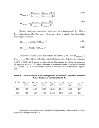 D M m MeOH− N 2 ⋅ D M k MeOH− N2 (R M )                                            (I.44)
            D M MeOH− N2 =
                                  D M m MeOH− N 2 + D M k MeOH− N 2 (R M )

                                  D µ m MeOH− N ⋅ D µ k MeOH − N (R µ )                                               (I.45)
            D µ MeOH− N =                        2                    2

                              2
                                  D µ m MeOH− N + D µ k MeOH− N (R µ )
                                                 2                        2




           Os raios médios dos macroporos e microporos são respectivamente R µ = 10nm e
R M = 100nm (figura I.7). Com estes valores procede-se o cálculo das difusividades
Knudsen para o metanol.

            D M k MeOH = 3,068R M (T M MeOH )
                                                              1
                                                                  2                                                   (I.46)


            D                 = 3,068R (T M MeOH )
                                                          1
                                                              2                                                       (I.47)
                     k MeOH




           Aplicando os valores destas difusividades em (I.44) e (I.45), com D Mm MeOH − N 2 e
D   m MeOH − N        as difusividades moleculares independentes dos raios de poros, são calculadas,
                 2

a 160 C e 300oC, sob 1 atm de pressão total, as difusividades nos níveis macroporoso e
       o

microporoso. Na tabela I.3 estão relacionados os valores estimados pelas equações (I.44),
(I.45), (I.46), (I.47) e as difusividades segundo o modelo de Wakao-Smith (DWS,equação
I.43).


Tabela I.3 Difusividades nos níveis macroporoso e microporoso e segundo o modelo de
                      Wakao-Smith para a mistura MeOH–N2.

 T (oC)              D M k .106     D µ k .106       D M m .106               D µ m .106   D M .106   D µ .106   D WS .106
                                                                                              2 -1
                       (m2s-1)       (m2s-1)          (m2s-1)                  (m2s-1)     (m s )     (m2s-1)     (m2s-1)

    160                3,57           3,57            30,56                    30,56       28,15       3,20       2,07

    300                4,11           4,10            51,10                    51,10       45,45       3,60       2,83




        A estimação do coeficiente de difusão efetivo pelo modelo Johnson-Stewart resulta
da aplicação da expressão abaixo:
 
