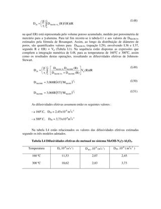 β
                     ∞                                                                       (I.48)
        D JS =           D MeOH− N 2 ( R )f ( R )dR
               τ     0


na qual f(R) está representada pelo volume poroso acumulado, medido por porosimetria de
mercúrio para a γ-alumina. Para tal fim recorre-se à tabela-I.1 e aos valores de DMeOH-N2
estimados pela fórmula de Bosanquet. Assim, ao longo da distribuição de diâmetro de
poros, são quantificados valores para DMeOH-N2 (equação I.29), envolvendo I.36 e I.37,
segundo R e f(R) = Vp (Tabela I.1). Na sequência estão dispostas as expressões que
compõem a integração numérica de I.48, para as temperaturas de 160oC e 300oC, assim
como os resultados destas operações, ressaltando as difusividades efetivas de Johnson-
Stewart.

                     ∞
                                D MeOH- N2 D MeOHK (R)                                       (I.49)
        D JS =                                          Vp (R)dR
                         0
                               D MeOH- N2 + D MeOHK (R)


        D MeOHK = 3,068R (433 M MeOH )
                                                  1
                                                      2                                      (I.50)


        D MeOHK = 3,068R (573 M MeOH )
                                                  1
                                                      2                                      (I.51)



       As difusividades efetivas assumem então os seguintes valores :

       - a 160º.C, DJS = 2,45x10-6 m2s-1

       - a 300º.C,           DJS = 3,73x10-6m2s-1


      Na tabela I.4 estão relacionados os valores das difusividades efetivas estimadas
segundo os três modelos adotados.

       Tabela I.4 Difusividades efetivas do metnaol no sistema MeOH-N2/ -Al2O3.

    Temperatura                    De.10-6(m2s-1)         D WS .10-6 (m2s-1)   DJS .10-6 ( m2s-1 )

       160 ºC                          11,53                    2,07                  2,45

       300 ºC                          18,62                    2,83                  3,73
 