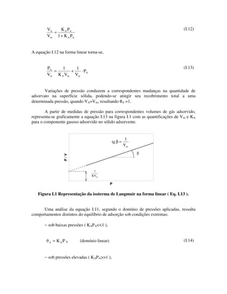 VA   K A PA                                                              (I.12)
           =
        Vm 1 + K A PA


A equação I.12 na forma linear torna-se,


        PA    1    1                                                             (I.13)
           =     +   ⋅ PA
        VA K A Vm Vm


       Variações de pressão conduzem a correspondentes mudanças na quantidade de
adsorvato na superfície sólida, podendo-se atingir seu recobrimento total a uma
determinada pressão, quando VA=Vm, resultando θA =1.

        A partir de medidas de pressão para correspondentes volumes de gás adsorvido,
representa-se graficamente a equação I.13 na figura I.1 com as quantificações de Vm e KA
para o componente gasoso adsorvido no sólido adsorvente.


                                                        1
                                              tg β =
                                                       Vm
                                                            β
                 P/V




                                  1
                                 KVm

                                             P

   Figura I.1 Representação da isoterma de Langmuir na forma linear ( Eq. I.13 ).


      Uma análise da equação I.11, segundo o domínio de pressões aplicadas, ressalta
comportamentos distintos do equilíbrio de adsorção sob condições extremas:

       − sob baixas pressões ( KAPA<<1 ),


         A   = KAP A      (domínio linear)                                       (I.14)


       − sob pressões elevadas ( KAPA>>1 ),
 