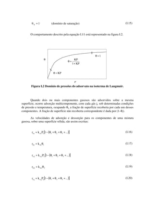 A   =1              (domínio de saturação)                                 (I.15)


       O comportamento descrito pela equação I.11 está representado na figura I.2.




                                                             θ =1
                      θ                               KP
                                                 θ=
                                                    1 + KP


                                θ = KP


                                                       P
       Figura I.2 Domínio de pressões do adsorvato na isoterma de Langmuir.



       Quando dois ou mais componentes gasosos são adsorvidos sobre a mesma
superfície, ocorre adsorção multicomponente, com cada gás i, sob determinadas condições
de pressão e temperatura, ocupando θi, a fração de superfície recoberta por cada um desses
componentes. A fração de superfície não recoberta correspondente é dada por (1–θi).

       As velocidades de adsorção e dessorção para os componentes de uma mistura
gasosa, sobre uma superfície sólida, são assim escritas:


        ra 1 = k a 1P1 [1 − (θ1 + θ 2 + θ 3 + ...)]                                  (I.16)


        rd1 = k d1θ1                                                                 (I.17)


        ra 2 = k a 2 P2 [1 − (θ1 + θ 2 + θ 3 + ...)]                                 (I.18)


        rd 2 = k d 2 θ 2                                                             (I.19)


        ra j = k a j Pj [1 − (θ1 + θ 2 + θ3 + ...)]                                  (I.20)
 