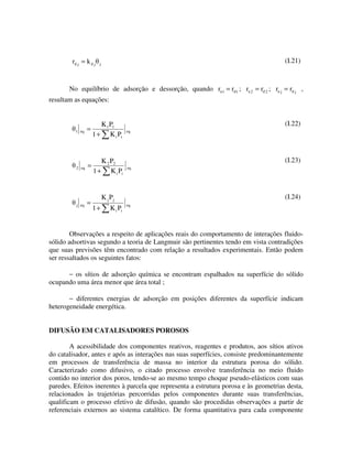 rd j = k d j   j
                                                                                      (I.21)



       No equilíbrio de adsorção e dessorção, quando ra 1 = rd1 ; ra 2 = rd 2 ; ra j = rd j ,
resultam as equações:


                        K 1 P1                                                        (I.22)
         1 eq    =                      eq
                     1 + K i Pi


                        K 2 P2                                                        (I.23)
         2 eq    =                      eq
                     1 + K i Pi


                           K j Pj                                                     (I.24)
          j eq   =                      eq
                     1+        K i Pi


        Observações a respeito de aplicações reais do comportamento de interações fluido-
sólido adsortivas segundo a teoria de Langmuir são pertinentes tendo em vista contradições
que suas previsões têm encontrado com relação a resultados experimentais. Então podem
ser ressaltados os seguintes fatos:

      − os sítios de adsorção química se encontram espalhados na superfície do sólido
ocupando uma área menor que área total ;

       − diferentes energias de adsorção em posições diferentes da superfície indicam
heterogeneidade energética.


DIFUSÃO EM CATALISADORES POROSOS

        A acessibilidade dos componentes reativos, reagentes e produtos, aos sítios ativos
do catalisador, antes e após as interações nas suas superfícies, consiste predominantemente
em processos de transferência de massa no interior da estrutura porosa do sólido.
Caracterizado como difusivo, o citado processo envolve transferência no meio fluido
contido no interior dos poros, tendo-se ao mesmo tempo choque pseudo-elásticos com suas
paredes. Efeitos inerentes à parcela que representa a estrutura porosa e às geometrias desta,
relacionados às trajetórias percorridas pelos componentes durante suas transferências,
qualificam o processo efetivo de difusão, quando são procedidas observações a partir de
referenciais externos ao sistema catalítico. De forma quantitativa para cada componente
 