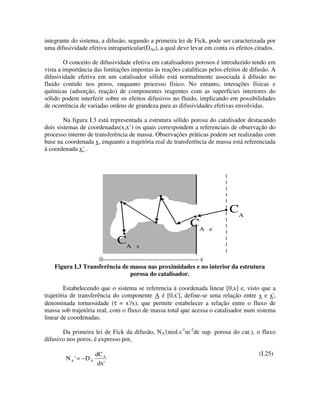 integrante do sistema, a difusão, segundo a primeira lei de Fick, pode ser caracterizada por
uma difusividade efetiva intraparticular(DAe), a qual deve levar em conta os efeitos citados.

        O conceito de difusividade efetiva em catalisadores porosos é introduzido tendo em
vista a importância das limitações impostas às reações catalíticas pelos efeitos de difusão. A
difusividade efetiva em um catalisador sólido está normalmente associada à difusão no
fluido contido nos poros, enquanto processo físico. No entanto, interações físicas e
químicas (adsorção, reação) de componentes reagentes com as superfícies interiores do
sólido podem interferir sobre os efeitos difusivos no fluido, implicando em possibilidades
de ocorrência de variadas ordens de grandeza para as difusividades efetivas envolvidas.

        Na figura I.3 está representada a estrutura sólido porosa do catalisador destacando
dois sistemas de coordenadas(x,x’) os quais correspondem a referenciais de observação do
processo interno de transferência de massa. Observações práticas podem ser realizadas com
base na coordenada x, enquanto a trajetória real de transferência de massa está referenciada
à coordenada x’ .




                                                                           CA
                                                           CA      e

                             CA      s

                    0---------------------------------------------- x
    Figura I.3 Transferência de massa nas proximidades e no interior da estrutura
                                  porosa do catalisador.

        Estabelecendo que o sistema se referencia à coordenada linear [0,x] e, visto que a
trajetória de transferência do componente A é [0,x' define-se uma relação entre x e x'
                                                     ],                                  ,
denominada tortuosidade (τ = x' que permite estabelecer a relação entre o fluxo de
                                  /x),
massa sob trajetória real, com o fluxo de massa total que acessa o catalisador num sistema
linear de coordenadas.

                                             (mol.s-1m-2de sup. porosa do cat.), o fluxo
       Da primeira lei de Fick da difusão, NA'
difusivo nos poros, é expresso por,

                     dC A                                                              (I.25)
        N A ' −D A
            =
                      dx'
 