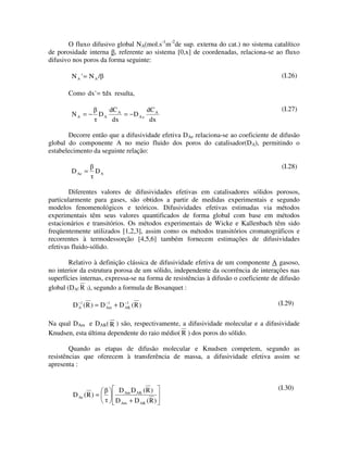 O fluxo difusivo global NA(mol.s-1m-2de sup. externa do cat.) no sistema catalítico
de porosidade interna , referente ao sistema [0,x] de coordenadas, relaciona-se ao fluxo
difusivo nos poros da forma seguinte:

           =
        NA ' NA/                                                                      (I.26)

       Como dx ' τdx resulta,
               =

                       dC A          dC A                                             (I.27)
        NA = − DA           = −D A e
                        dx            dx

       Decorre então que a difusividade efetiva DAe relaciona-se ao coeficiente de difusão
global do componente A no meio fluido dos poros do catalisador(DA), permitindo o
estabelecimento da seguinte relação:

                                                                                      (I.28)
        D Ae =    DA


        Diferentes valores de difusividades efetivas em catalisadores sólidos porosos,
particularmente para gases, são obtidos a partir de medidas experimentais e segundo
modelos fenomenológicos e teóricos. Difusividades efetivas estimadas via métodos
experimentais têm seus valores quantificados de forma global com base em métodos
estacionários e transitórios. Os métodos experimentais de Wicke e Kallenbach têm sido
freqüentemente utilizados [1,2,3], assim como os métodos transitórios cromatográficos e
recorrentes à termodessorção [4,5,6] também fornecem estimações de difusividades
efetivas fluido-sólido.

        Relativo à definição clássica de difusividade efetiva de um componente A gasoso,
no interior da estrutura porosa de um sólido, independente da ocorrência de interações nas
superfícies internas, expressa-se na forma de resistências à difusão o coeficiente de difusão
global (DA( R )), segundo a formula de Bosanquet :

         D −1 (R ) = D −1 + D −1 (R )                                                (I.29)
           A           Am     AK



Na qual DAm e DAK( R ) são, respectivamente, a difusividade molecular e a difusividade
Knudsen, esta última dependente do raio médio( R ) dos poros do sólido.

        Quando as etapas de difusão molecular e Knudsen competem, segundo as
resistências que oferecem à transferência de massa, a difusividade efetiva assim se
apresenta :


                           D Am D AK (R )                                            (I.30)
         D Ae (R ) =
                          D Am + D AK (R )
 