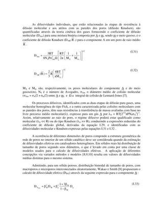 As difusividades individuais, que estão relacionadas às etapas de resistência à
difusão molecular e aos atritos com as paredes dos poros (difusão Knudsen), são
quantificadas através da teoria cinética dos gases fornecendo o coeficiente de difusão
molecular (DAm) para uma mistura binária composta por A e m, sendo m o meio gasoso, e o
coeficiente de difusão Knudsen (DAK( R )) para o componente A em um poro de raio médio
R.

                                                  1/2                               (I.31)
                    3RT           RT 1   1
        D Am   =                       +
                 8N 0 P 2
                        Am        2 MA Mm



                   2  8RT
                                    1/2                                             (I.32)
        D AK (R ) = R
                   3   MA


MA e Mm são, respectivamente, os pesos moleculares do componente A e do meio
gasoso(m), N0 é o número de Avogadro, Am o diâmetro médio de colisão molecular
( Am = A/2 + m/2) entre A e m, e a integral de colisão de Lennard-Jones [7].

        Os processos difusivos, identificados com as duas etapas de difusão para gases, uma
molecular homogênea do tipo Fick, e a outra caracterizada pelas colisões moleculares com
as paredes dos poros, têm suas resistências à transferência de massa avaliadas com base no
livre percurso médio molecular( ), expresso para um gás A por A = RT[21/2 PN0 A2]-1.
Assim, relativamente ao raio do poro, o regime difusivo poderá estar qualificado como
molecular ( A << R) ou do tipo Knudsen ( A >> R), conduzindo a expressões reduzidas do
coeficiente de difusão global, derivadas da equação I.29, e identificadas com as
difusividades molecular e Knudsen expressas pelas equações I.31 e I.32 .

       A ocorrência de diferentes dimensões de poros compondo a estrutura geométrica da
rede de poros no interior de um sólido catalítico deve ser considerada quando da estimação
de difusividades efetivas em catalisadores heterogêneos. Em sólidos reais há distribuição de
tamanho de poros segundo seus diâmetros, o que é levado em conta por uma classe de
modelos usados para o calculo de difusividades efetivas. A aplicação de diferentes
concepções via variados métodos e modelos [8,9,10] resulta em valores de difusividades
médias distintas para o mesmo sistema.

       Admitindo, para um sólido poroso, distribuição bimodal de tamanho de poros, com
macroporos e microporos interconectados aleatoriamente, Wakao e Smith [8] propuseram o
calculo de difusividade efetiva (DWS) através da seguinte expressão para o componente A :


                                  1+ 3                                               (I.33)
        D A WS =   2
                   M   DM +   2           M
                                              D
                                  1−      M
 