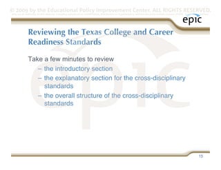 © 2009 by the Educational Policy Improvement Center. ALL RIGHTS RESERVED.
Any use of materials on this website, including reproduction, modification, distribution or republication, without the prior written consent of EPIC, is strictly prohibited.




              Reviewing the Texas College and Career
              Readiness Standards

              Take a few minutes to review
                 –  the introductory section
                 –  the explanatory section for the cross-disciplinary
                    standards
                 –  the overall structure of the cross-disciplinary
                    standards




                                                                                                                                                                   15
 
