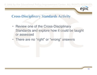 © 2009 by the Educational Policy Improvement Center. ALL RIGHTS RESERVED.
Any use of materials on this website, including reproduction, modification, distribution or republication, without the prior written consent of EPIC, is strictly prohibited.




            Cross-Disciplinary Standards Activity

              •  Review one of the Cross-Disciplinary
                 Standards and explore how it could be taught
                 or assessed
              •  There are no “right” or “wrong” answers




                                                                                                                                                                    18
 