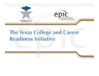 © 2009 by the Educational Policy Improvement Center. ALL RIGHTS RESERVED.
Any use of materials on this website, including reproduction, modification, distribution or republication, without the prior written consent of EPIC, is strictly prohibited.




        The Texas College and Career
        Readiness Initiative
 