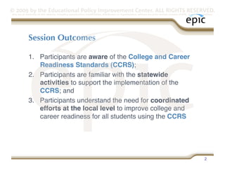 © 2009 by the Educational Policy Improvement Center. ALL RIGHTS RESERVED.
Any use of materials on this website, including reproduction, modification, distribution or republication, without the prior written consent of EPIC, is strictly prohibited.




              Session Outcomes

              1.  Participants are aware of the College and Career
                  Readiness Standards (CCRS);
              2.  Participants are familiar with the statewide
                  activities to support the implementation of the
                  CCRS; and
              3.  Participants understand the need for coordinated
                  efforts at the local level to improve college and
                  career readiness for all students using the CCRS




                                                                                                                                                                     2
 